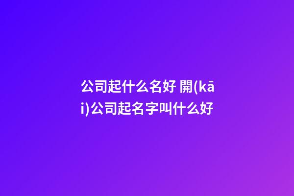 公司起什么名好 開(kāi)公司起名字叫什么好